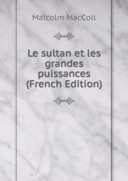 Обложка книги Le sultan et les grandes puissances (French Edition), Malcolm MacColl