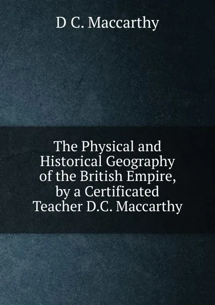 Обложка книги The Physical and Historical Geography of the British Empire, by a Certificated Teacher D.C. Maccarthy., D C. Maccarthy