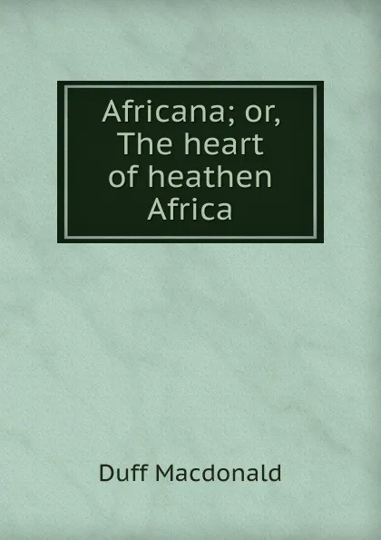 Обложка книги Africana; or, The heart of heathen Africa, Duff Macdonald