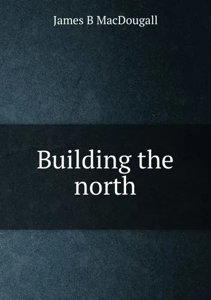 Обложка книги Building the north, James B MacDougall