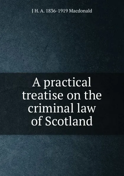 Обложка книги A practical treatise on the criminal law of Scotland, J H. A. 1836-1919 Macdonald