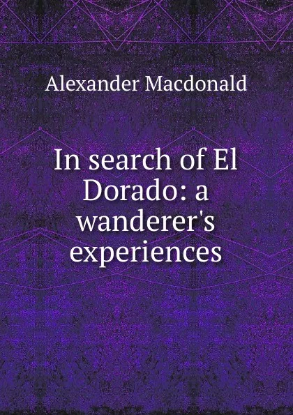 Обложка книги In search of El Dorado: a wanderer.s experiences, Alexander MacDonald