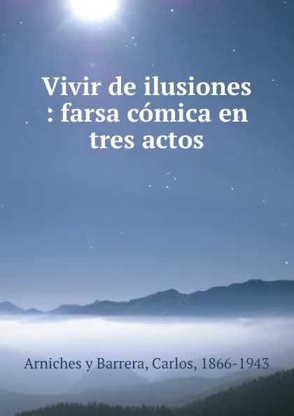 Обложка книги Vivir de ilusiones : farsa comica en tres actos, Carlos Arniches y Barrera