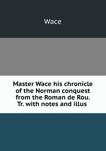 Обложка книги Master Wace his chronicle of the Norman conquest from the Roman de Rou. Tr. with notes and illus ., Wace