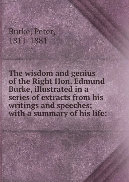 Обложка книги The wisdom and genius of the Right Hon. Edmund Burke, illustrated in a series of extracts from his writings and speeches; with a summary of his life:, Peter Burke