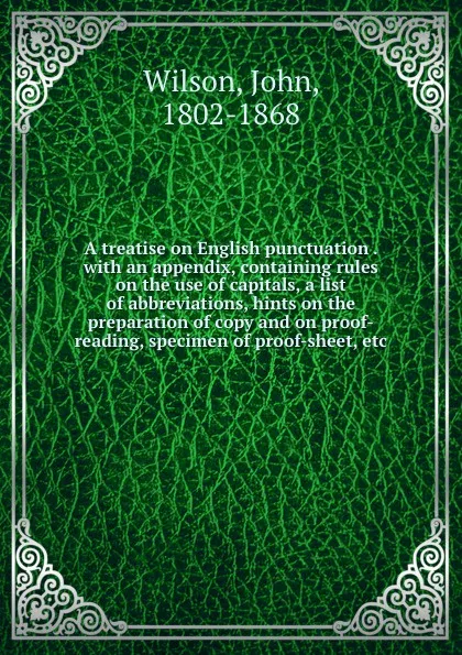 Обложка книги A treatise on English punctuation . with an appendix, containing rules on the use of capitals, a list of abbreviations, hints on the preparation of copy and on proof-reading, specimen of proof-sheet, etc., John Wilson