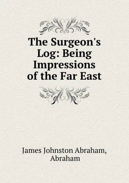 Обложка книги The Surgeon.s Log: Being Impressions of the Far East, James Johnston Abraham