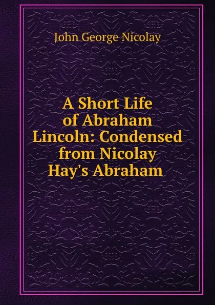 Обложка книги A Short Life of Abraham Lincoln: Condensed from Nicolay . Hay.s Abraham, John George Nicolay