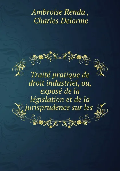 Обложка книги Traite pratique de droit industriel, ou, expose de la legislation et de la jurisprudence sur les ., Ambroise Rendu