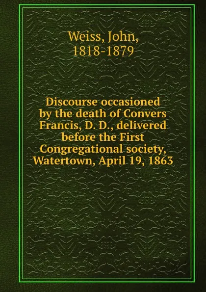 Обложка книги Discourse occasioned by the death of Convers Francis, D. D., delivered before the First Congregational society, Watertown, April 19, 1863, John Weiss