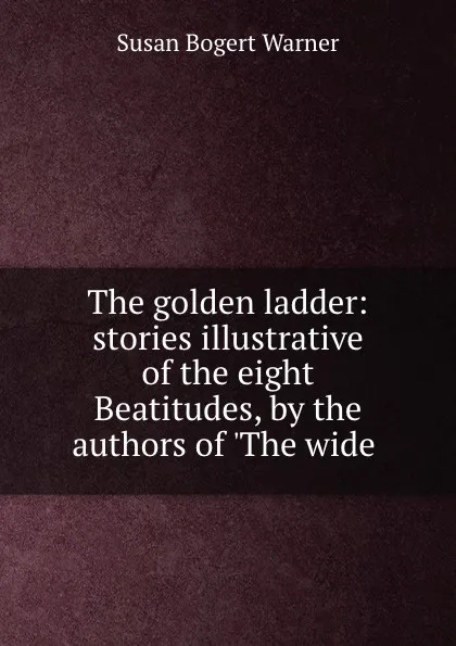 Обложка книги The golden ladder: stories illustrative of the eight Beatitudes, by the authors of .The wide ., Susan Bogert Warner