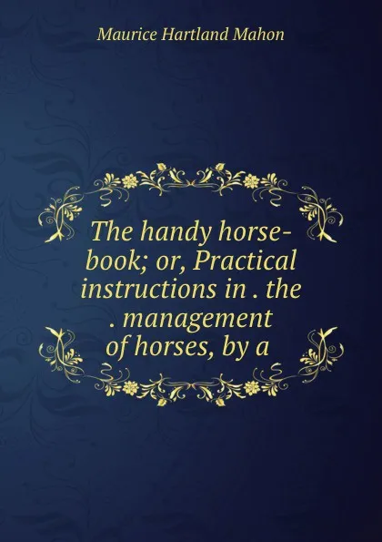 Обложка книги The handy horse-book; or, Practical instructions in . the . management of horses, by a ., Maurice Hartland Mahon