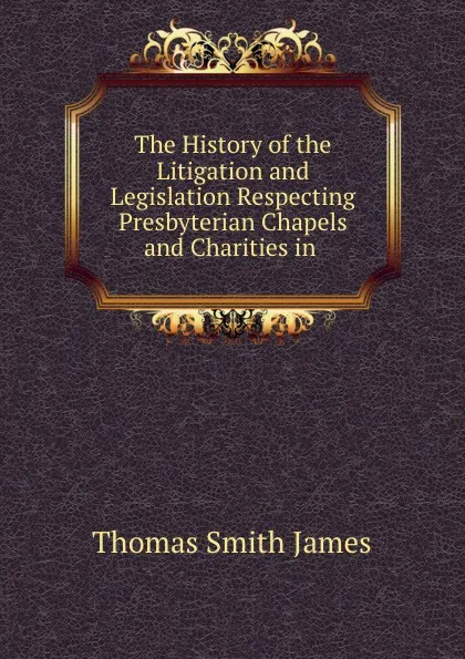 Обложка книги The History of the Litigation and Legislation Respecting Presbyterian Chapels and Charities in ., Thomas Smith James