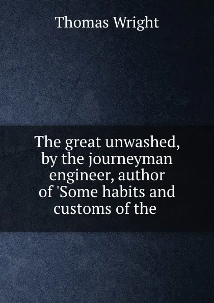 Обложка книги The great unwashed, by the journeyman engineer, author of .Some habits and customs of the ., Thomas Wright