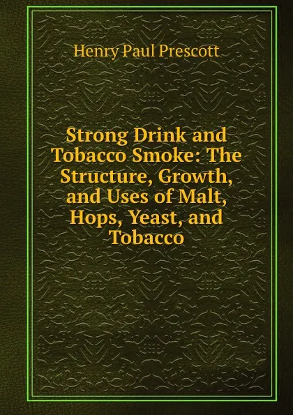 Обложка книги Strong Drink and Tobacco Smoke: The Structure, Growth, and Uses of Malt, Hops, Yeast, and Tobacco, Henry Paul Prescott