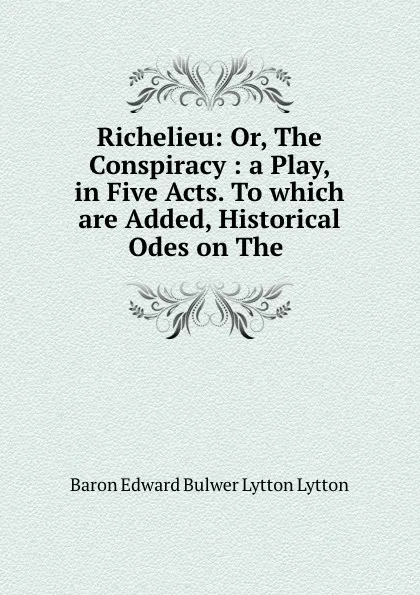 Обложка книги Richelieu: Or, The Conspiracy: a Play, in Five Acts. To which are Added, Historical Odes on The, Edward Bulwer Lytton