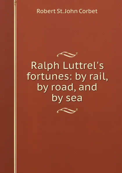 Обложка книги Ralph Luttrel's fortunes: by rail, by road, and by sea, Robert St. John Corbet