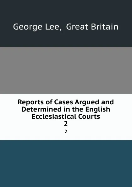 Обложка книги Reports of Cases Argued and Determined in the English Ecclesiastical Courts. 2, George Lee