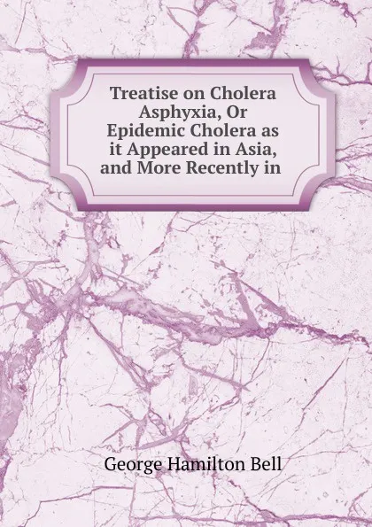 Обложка книги Treatise on Cholera Asphyxia, Or Epidemic Cholera as it Appeared in Asia, and More Recently in ., George Hamilton Bell