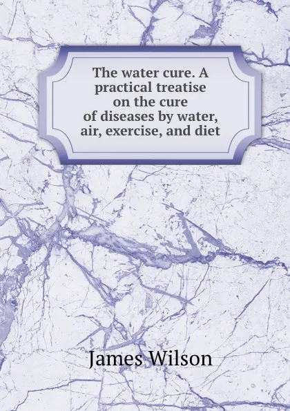 Обложка книги The water cure. A practical treatise on the cure of diseases by water, air, exercise, and diet, James Wilson