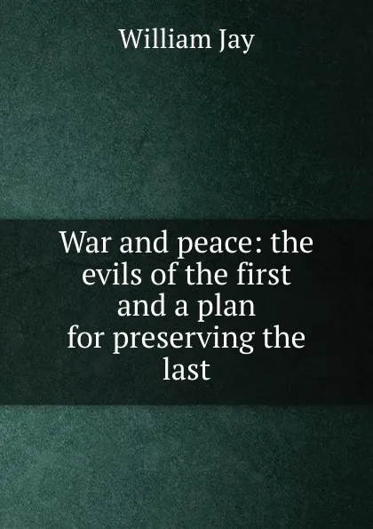 Обложка книги War and peace: the evils of the first and a plan for preserving the last, William Jay