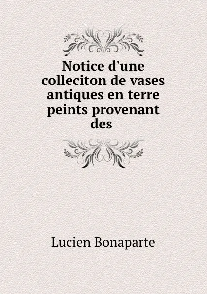 Обложка книги Notice d'une colleciton de vases antiques en terre peints provenant des, Lucien Bonaparte