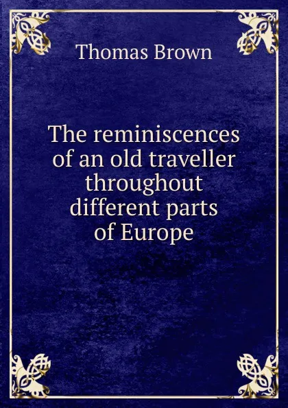 Обложка книги The reminiscences of an old traveller throughout different parts of Europe., Thomas Brown