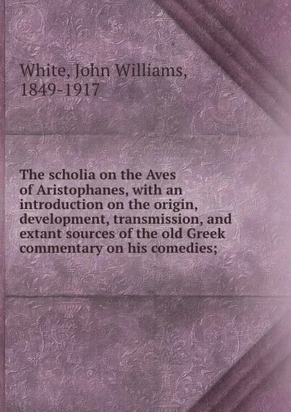 Обложка книги The scholia on the Aves of Aristophanes, with an introduction on the origin, development, transmission, and extant sources of the old Greek commentary on his comedies;, John Williams White