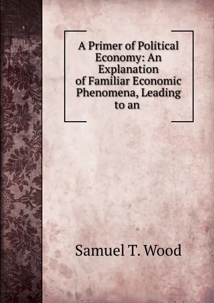 Обложка книги A Primer of Political Economy: An Explanation of Familiar Economic Phenomena, Leading to an, Samuel T. Wood