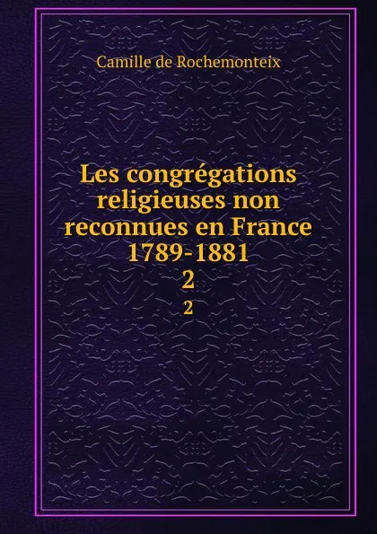 Обложка книги Les congregations religieuses non reconnues en France 1789-1881. 2, Camille de Rochemonteix