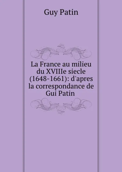 Обложка книги La France au milieu du XVIIIe siecle (1648-1661): d.apres la correspondance de Gui Patin ., Guy Patin