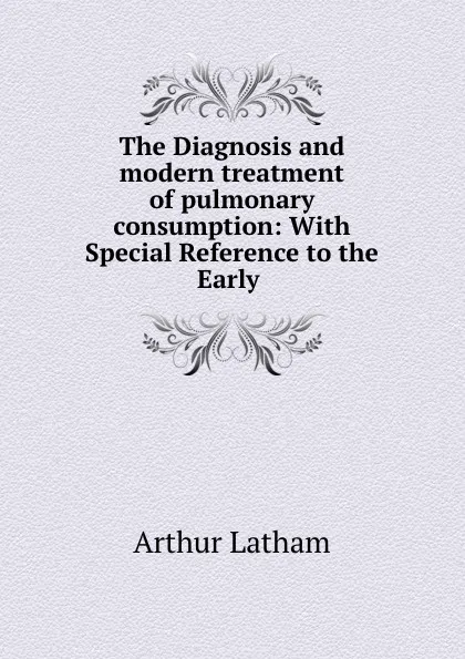 Обложка книги The Diagnosis and modern treatment of pulmonary consumption: With Special Reference to the Early ., Arthur Latham