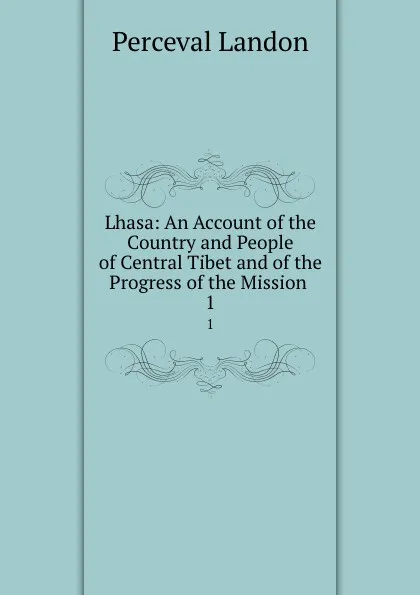 Обложка книги Lhasa: An Account of the Country and People of Central Tibet and of the Progress of the Mission . 1, Perceval Landon