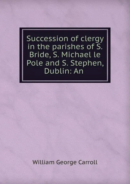 Обложка книги Succession of clergy in the parishes of S. Bride, S. Michael le Pole and S. Stephen, Dublin: An, William George Carroll