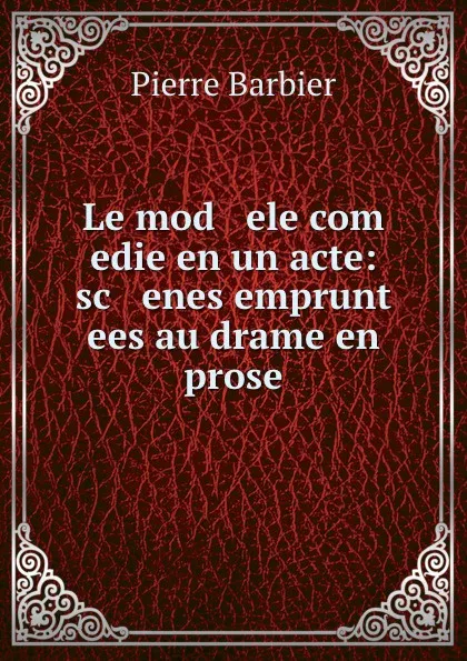 Обложка книги Le mod   ele com   edie en un acte: sc   enes emprunt   ees au drame en prose, Pierre Barbier