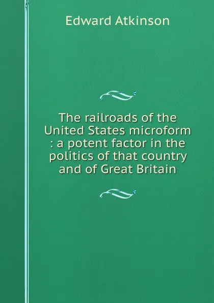 Обложка книги The railroads of the United States microform : a potent factor in the politics of that country and of Great Britain, Edward Atkinson