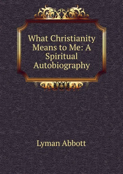 Обложка книги What Christianity Means to Me: A Spiritual Autobiography, Lyman Abbott