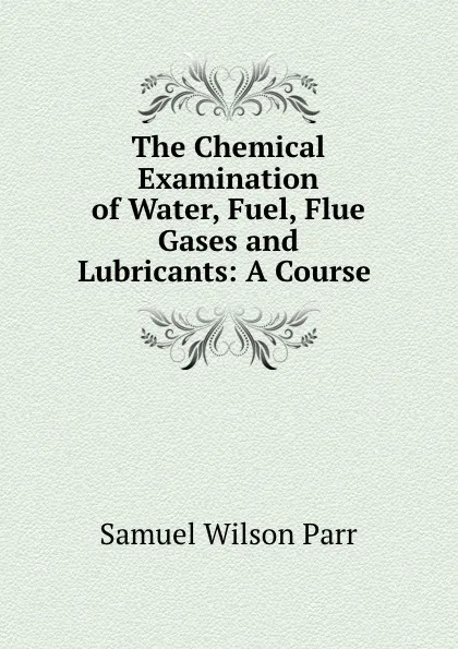 Обложка книги The Chemical Examination of Water, Fuel, Flue Gases and Lubricants: A Course ., Samuel Wilson Parr