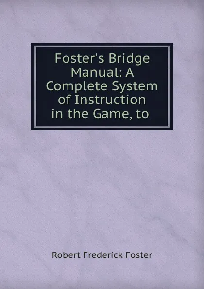 Обложка книги Foster.s Bridge Manual: A Complete System of Instruction in the Game, to ., Robert Frederick Foster