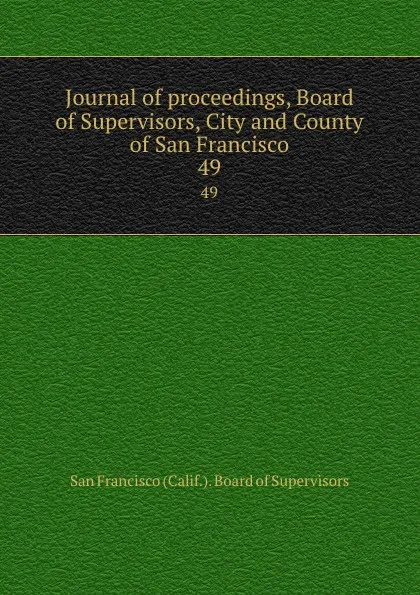 Обложка книги Journal of proceedings, Board of Supervisors, City and County of San Francisco. 49, San Francisco Calif. Board of Supervisors