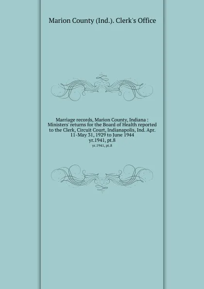 Обложка книги Marriage records, Marion County, Indiana : Ministers. returns for the Board of Health reported to the Clerk, Circuit Court, Indianapolis, Ind. Apr. 11-May 31, 1929 to June 1944. yr.1941, pt.8, Marion County Ind. Clerk's Office