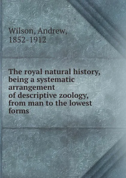 Обложка книги The royal natural history, being a systematic arrangement of descriptive zoology, from man to the lowest forms, Andrew Wilson