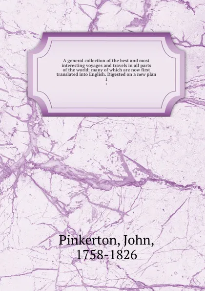 Обложка книги A general collection of the best and most interesting voyages and travels in all parts of the world; many of which are now first translated into English. Digested on a new plan. 1, John Pinkerton