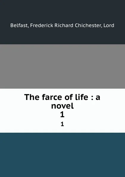 Обложка книги The farce of life : a novel. 1, Frederick Richard Chichester Belfast