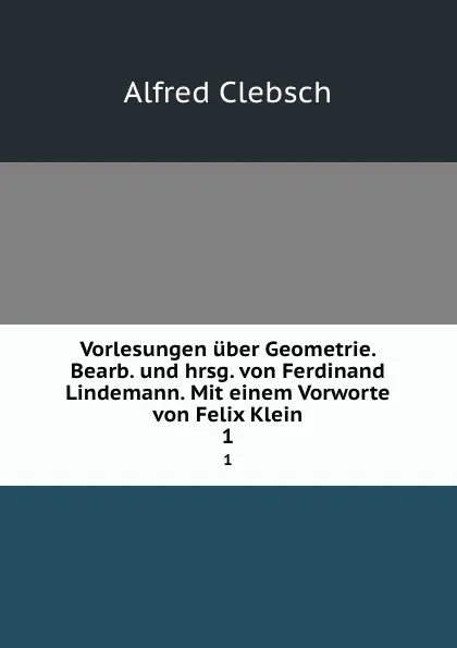 Обложка книги Vorlesungen uber Geometrie. Bearb. und hrsg. von Ferdinand Lindemann. Mit einem Vorworte von Felix Klein. 1, Alfred Clebsch