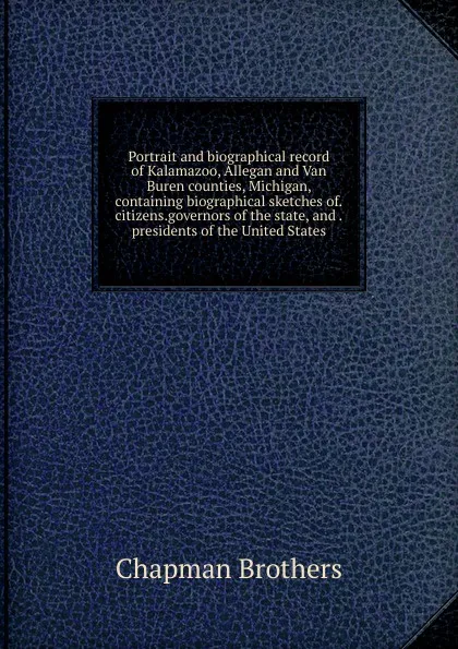 Обложка книги Portrait and biographical record of Kalamazoo, Allegan and Van Buren counties, Michigan, containing biographical sketches of citizens governors of the state, and presidents of the United States, Chapman Brothers