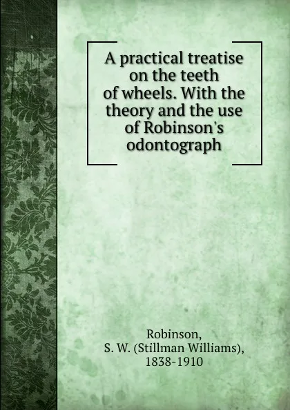 Обложка книги A practical treatise on the teeth of wheels. With the theory and the use of Robinson.s odontograph, Stillman Williams Robinson