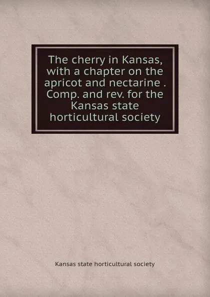 Обложка книги The cherry in Kansas, with a chapter on the apricot and nectarine . Comp. and rev. for the Kansas state horticultural society, 