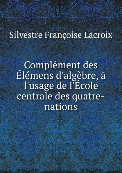 Обложка книги Complement des Elemens d.algebre, a l.usage de l.Ecole centrale des quatre-nations, Silvestre Françoise Lacroix