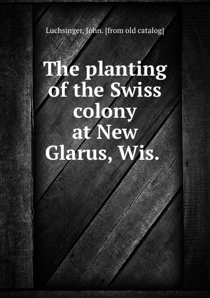 Обложка книги The planting of the Swiss colony at New Glarus, Wis., John Luchsinger